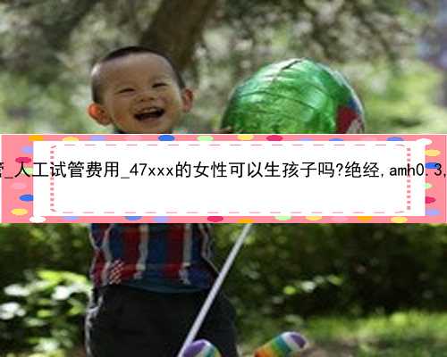 中国第三代试管_人工试管费用_47xxx的女性可以生孩子吗?绝经,amh0.3,可以做试管